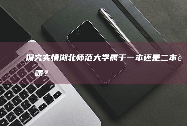 探究实情：湖北师范大学属于一本还是二本范畴？